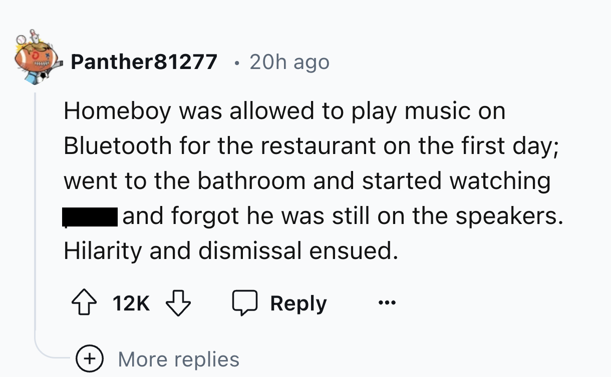 number - Panther81277 20h ago Homeboy was allowed to play music on Bluetooth for the restaurant on the first day; went to the bathroom and started watching and forgot he was still on the speakers. Hilarity and dismissal ensued. 12K More replies